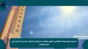 «حرارة قياسية» الطقس اليوم يشهد استمرار الأجواء شديدة الحرارة في المحافظات